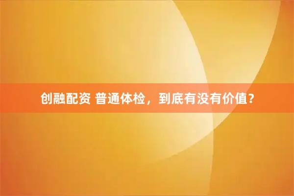创融配资 普通体检，到底有没有价值？