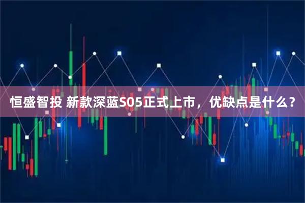 恒盛智投 新款深蓝S05正式上市，优缺点是什么？