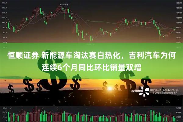 恒顺证券 新能源车淘汰赛白热化，吉利汽车为何连续6个月同比环比销量双增