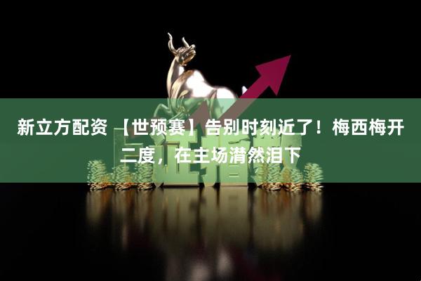 新立方配资 【世预赛】告别时刻近了！梅西梅开二度，在主场潸然泪下