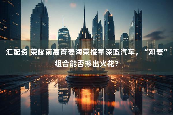 汇配资 荣耀前高管姜海荣接掌深蓝汽车，“邓姜”组合能否擦出火花？