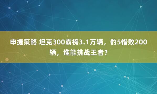 申捷策略 坦克300霸榜3.1万辆，豹5惜败200辆，谁能挑战王者？
