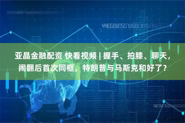 亚晶金融配资 快看视频 | 握手、拍膝、聊天，闹翻后首次同框，特朗普与马斯克和好了？