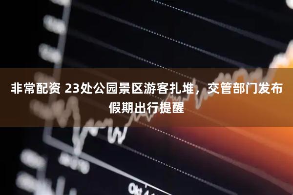 非常配资 23处公园景区游客扎堆，交管部门发布假期出行提醒