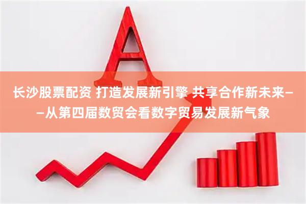 长沙股票配资 打造发展新引擎 共享合作新未来——从第四届数贸会看数字贸易发展新气象