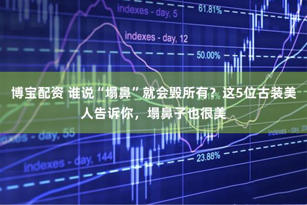 博宝配资 谁说“塌鼻”就会毁所有？这5位古装美人告诉你，塌鼻子也很美