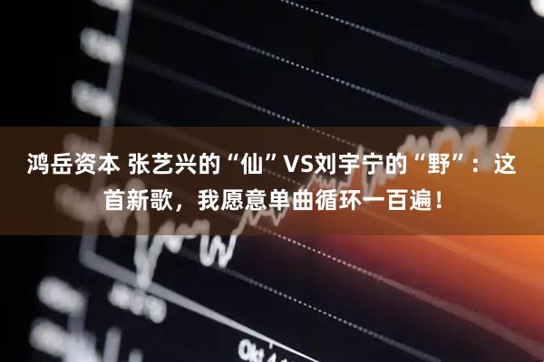 鸿岳资本 张艺兴的“仙”VS刘宇宁的“野”：这首新歌，我愿意单曲循环一百遍！