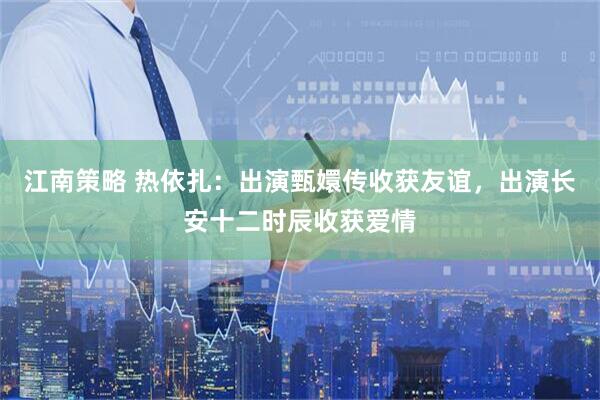 江南策略 热依扎：出演甄嬛传收获友谊，出演长安十二时辰收获爱情