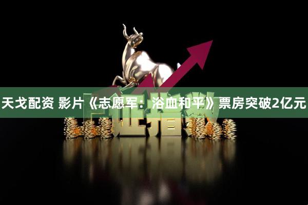 天戈配资 影片《志愿军：浴血和平》票房突破2亿元