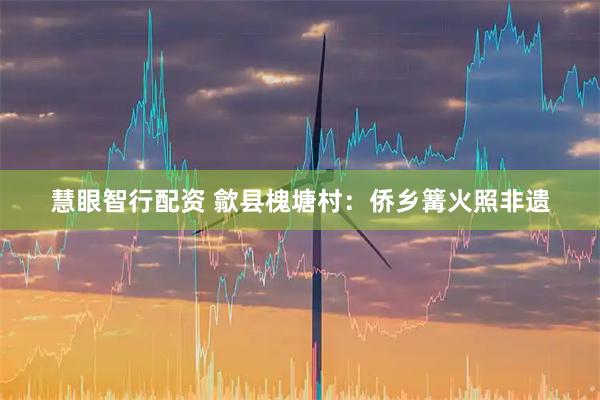 慧眼智行配资 歙县槐塘村：侨乡篝火照非遗