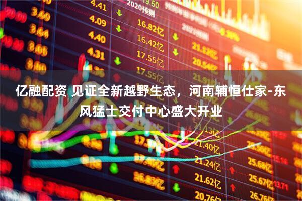 亿融配资 见证全新越野生态，河南辅恒仕家-东风猛士交付中心盛大开业