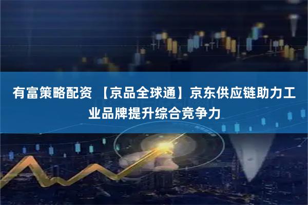 有富策略配资 【京品全球通】京东供应链助力工业品牌提升综合竞争力
