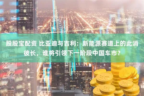 股股宝配资 比亚迪与吉利：新能源赛道上的此消彼长，谁将引领下一阶段中国车市？