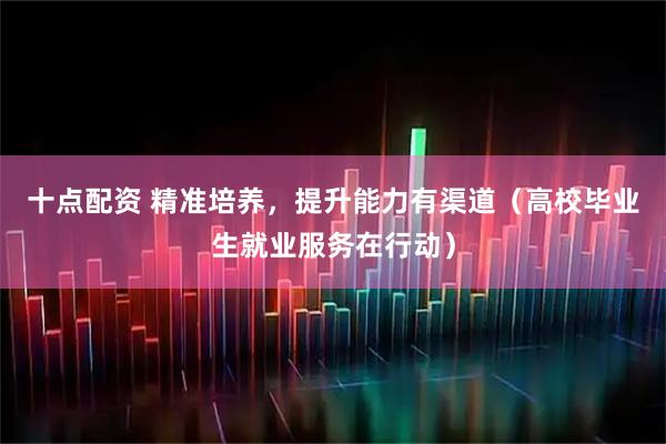十点配资 精准培养，提升能力有渠道（高校毕业生就业服务在行动）