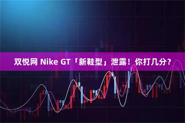 双悦网 Nike GT「新鞋型」泄露！你打几分？