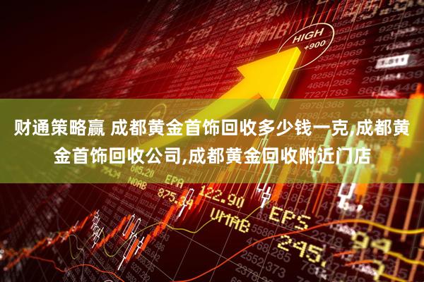 财通策略赢 成都黄金首饰回收多少钱一克,成都黄金首饰回收公司,成都黄金回收附近门店