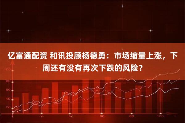 亿富通配资 和讯投顾杨德勇：市场缩量上涨，下周还有没有再次下跌的风险？