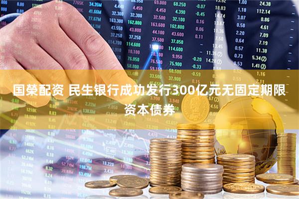 国榮配资 民生银行成功发行300亿元无固定期限资本债券