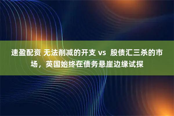 速盈配资 无法削减的开支 vs  股债汇三杀的市场，英国始终在债务悬崖边缘试探