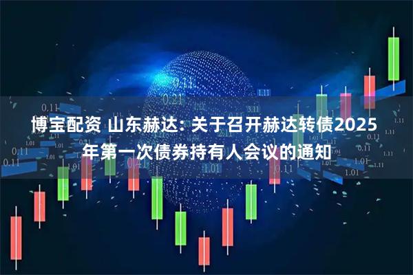 博宝配资 山东赫达: 关于召开赫达转债2025 年第一次债券持有人会议的通知