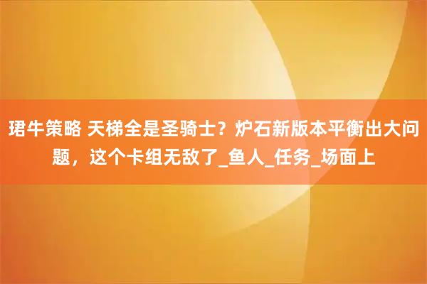 珺牛策略 天梯全是圣骑士？炉石新版本平衡出大问题，这个卡组无敌了_鱼人_任务_场面上