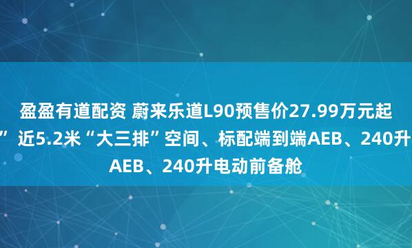 盈盈有道配资 蔚来乐道L90预售价27.99万元起“一步到位” 近5.2米“大三排”空间、标配端到端AEB、240升电动前备舱