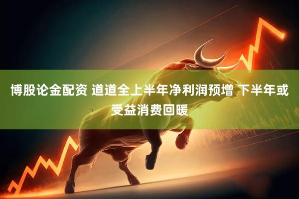博股论金配资 道道全上半年净利润预增 下半年或受益消费回暖