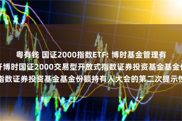 粤有钱 国证2000指数ETF: 博时基金管理有限公司关于以通讯方式召开博时国证2000交易型开放式指数证券投资基金基金份额持有人大会的第二次提示性公告