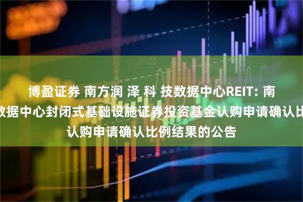 博盈证券 南方润 泽 科 技数据中心REIT: 南方润 泽 科 技数据中心封闭式基础设施证券投资基金认购申请确认比例结果的公告