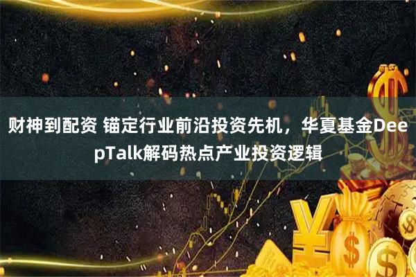 财神到配资 锚定行业前沿投资先机，华夏基金DeepTalk解码热点产业投资逻辑