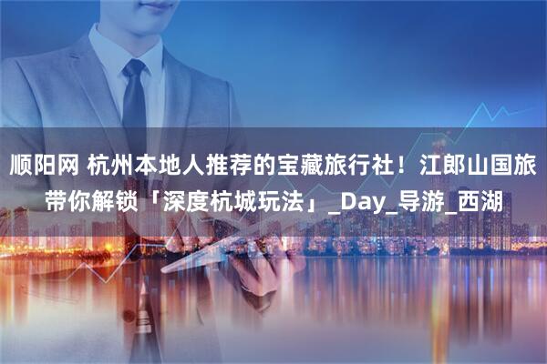 顺阳网 杭州本地人推荐的宝藏旅行社！江郎山国旅带你解锁「深度杭城玩法」_Day_导游_西湖