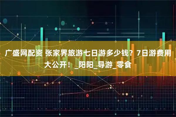 广盛网配资 张家界旅游七日游多少钱？7日游费用大公开！_阳阳_导游_零食