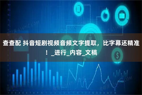 查查配 抖音短剧视频音频文字提取，比字幕还精准！_进行_内容_文稿