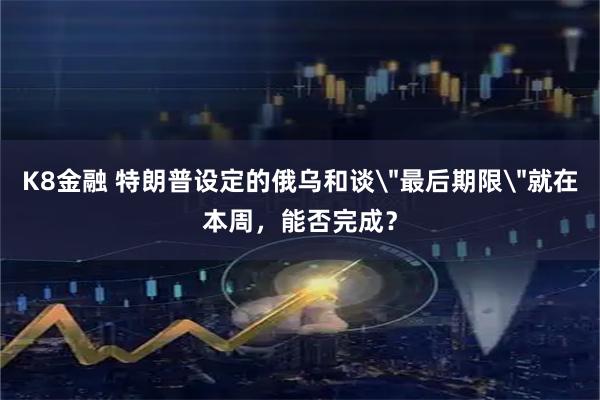 K8金融 特朗普设定的俄乌和谈＂最后期限＂就在本周，能否完成？