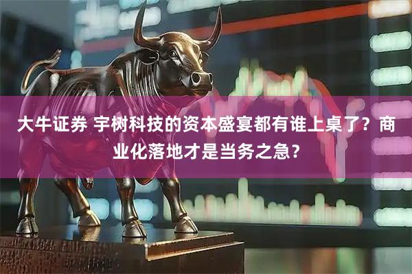 大牛证券 宇树科技的资本盛宴都有谁上桌了？商业化落地才是当务之急？