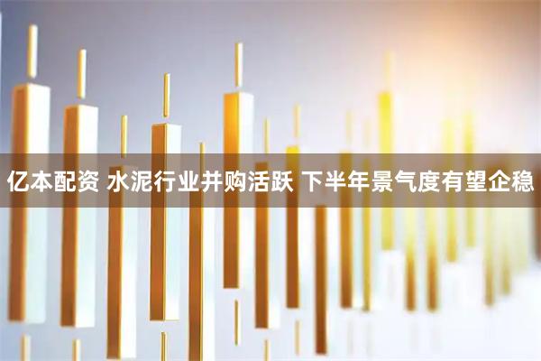 亿本配资 水泥行业并购活跃 下半年景气度有望企稳
