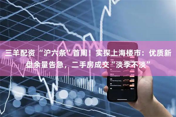 三羊配资 “沪六条”首周！实探上海楼市：优质新盘余量告急，二手房成交“淡季不淡”