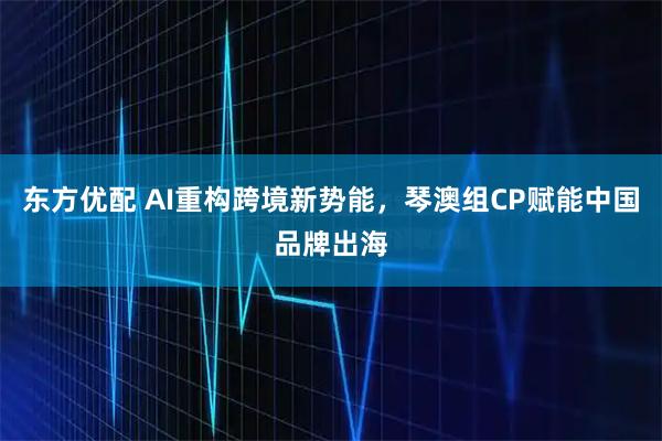 东方优配 AI重构跨境新势能，琴澳组CP赋能中国品牌出海