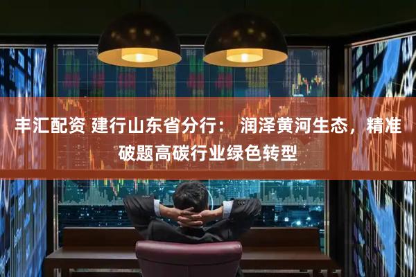 丰汇配资 建行山东省分行： 润泽黄河生态，精准破题高碳行业绿色转型