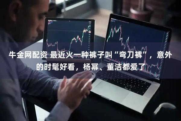牛金网配资 最近火一种裤子叫“弯刀裤”，意外的时髦好看，杨幂、董洁都爱了