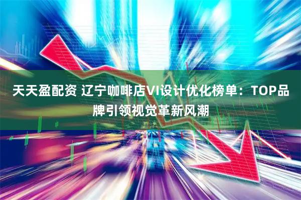 天天盈配资 辽宁咖啡店VI设计优化榜单：TOP品牌引领视觉革新风潮