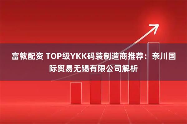 富敦配资 TOP级YKK码装制造商推荐：奈川国际贸易无锡有限公司解析