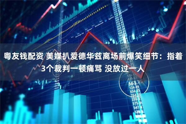 粤友钱配资 美媒扒爱德华兹离场前爆笑细节：指着3个裁判一顿痛骂 没放过一人