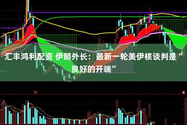 汇丰鸿利配资 伊朗外长：最新一轮美伊核谈判是“良好的开端”