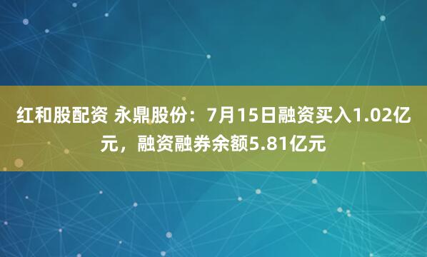 红和股配资 永鼎股份：7月15日融资买入1.02亿元，融资融券余额5.81亿元