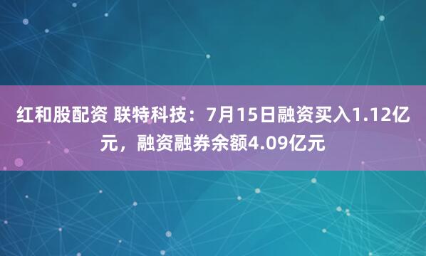 红和股配资 联特科技：7月15日融资买入1.12亿元，融资融券余额4.09亿元