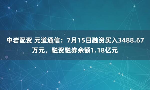 中岩配资 元道通信：7月15日融资买入3488.67万元，融资融券余额1.18亿元
