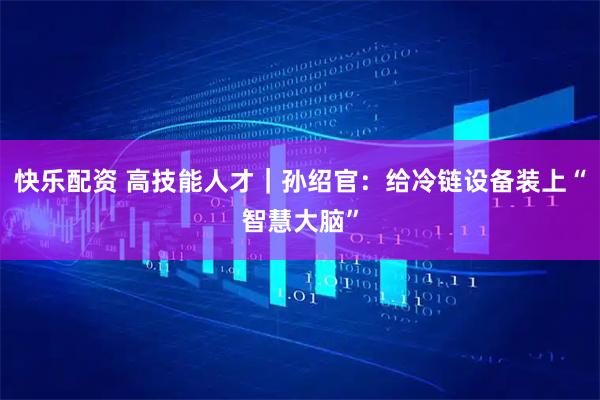 快乐配资 高技能人才｜孙绍官：给冷链设备装上“智慧大脑”
